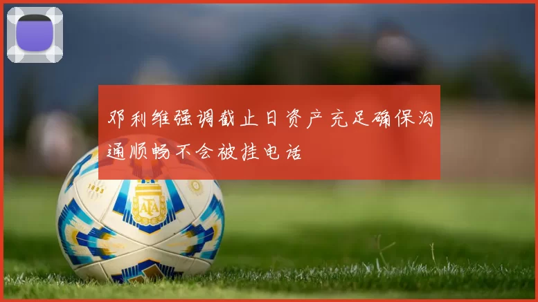 邓利维强调截止日资产充足确保沟通顺畅不会被挂电话