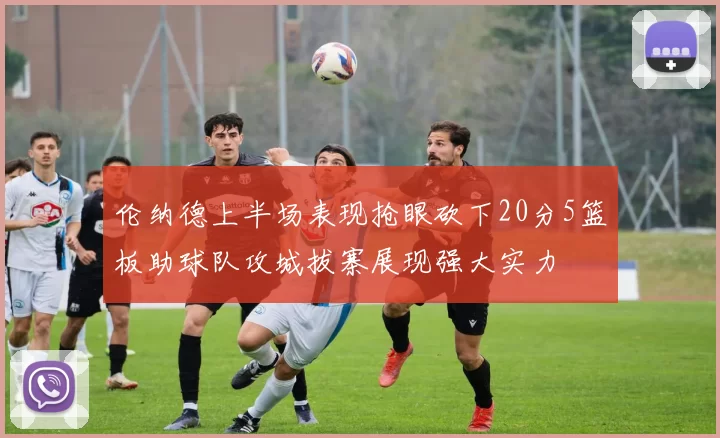 伦纳德上半场表现抢眼砍下20分5篮板助球队攻城拔寨展现强大实力