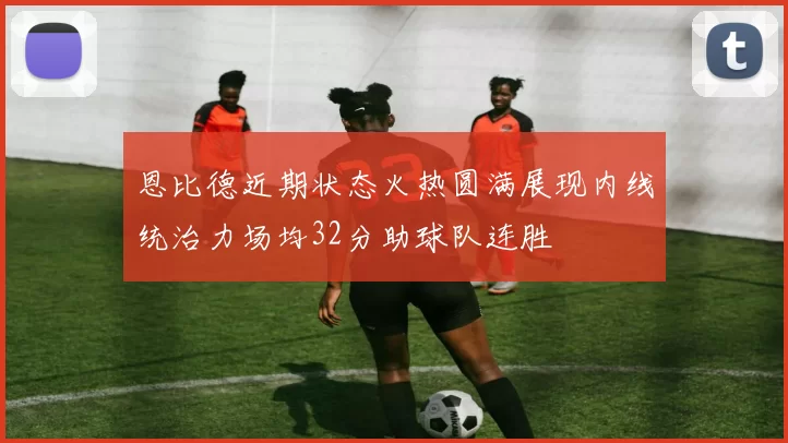 恩比德近期状态火热圆满展现内线统治力场均32分助球队连胜