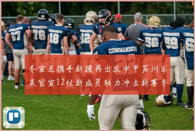 齐宣王携手新援再出发中甲苏州东吴官宣12位新成员助力冲击新赛季