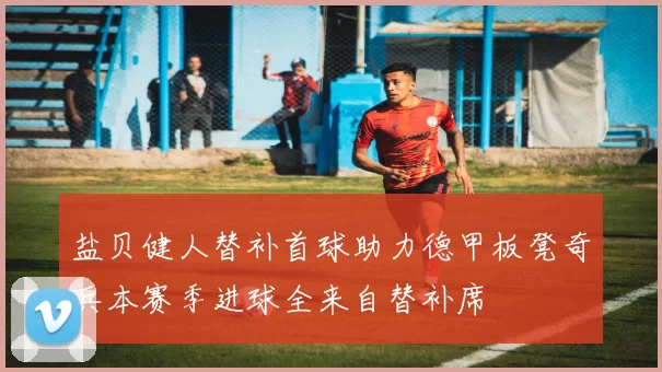盐贝健人替补首球助力德甲板凳奇兵本赛季进球全来自替补席