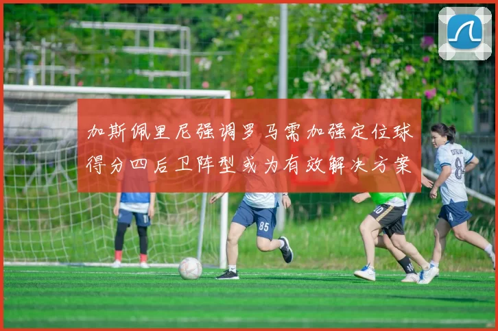 加斯佩里尼强调罗马需加强定位球得分四后卫阵型或为有效解决方案