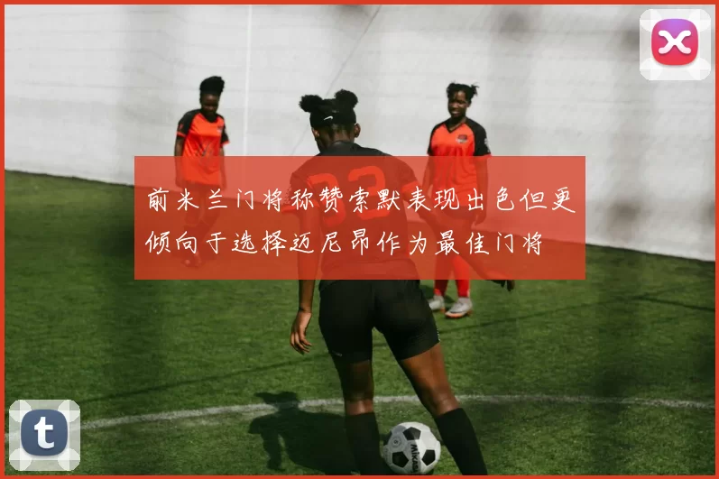 前米兰门将称赞索默表现出色但更倾向于选择迈尼昂作为最佳门将