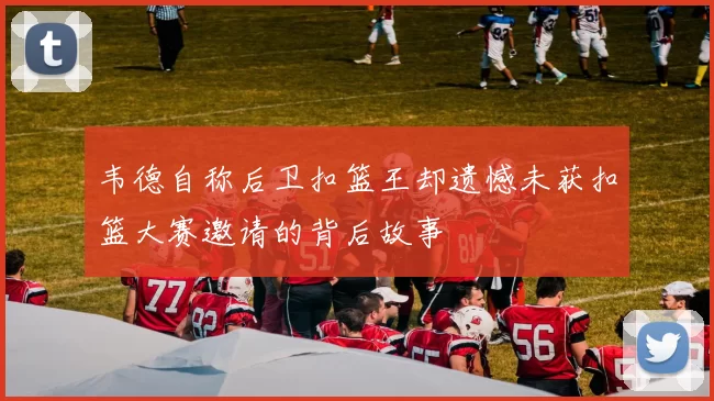 韦德自称后卫扣篮王却遗憾未获扣篮大赛邀请的背后故事