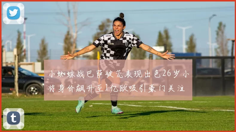 小蜘蛛战巴萨破荒表现出色26岁小将身价飙升至1亿欧吸引豪门关注