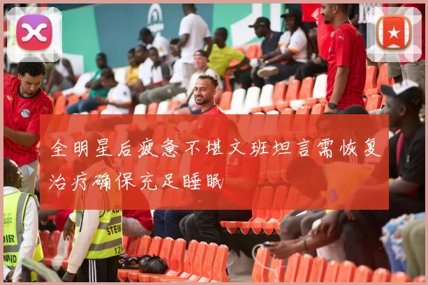 全明星后疲惫不堪文班坦言需恢复治疗确保充足睡眠