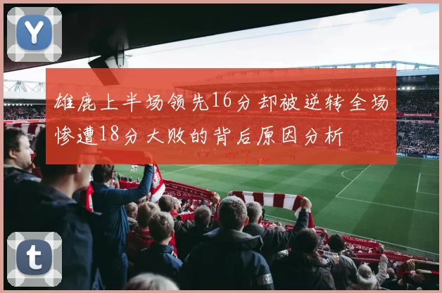 雄鹿上半场领先16分却被逆转全场惨遭18分大败的背后原因分析