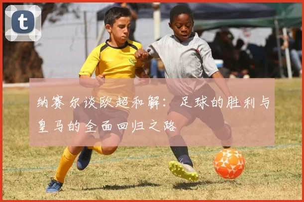纳赛尔谈欧超和解：足球的胜利与皇马的全面回归之路