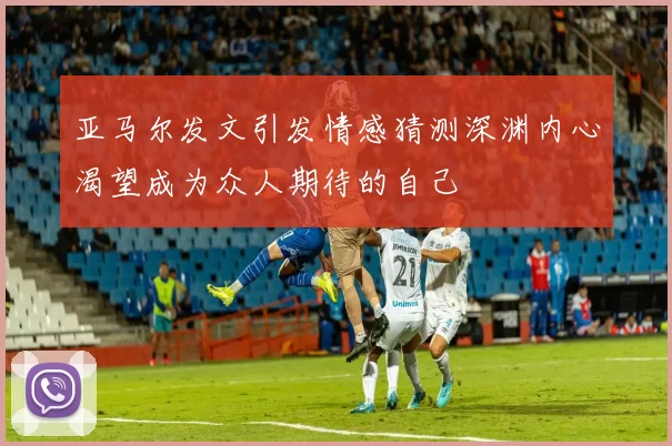 亚马尔发文引发情感猜测深渊内心渴望成为众人期待的自己