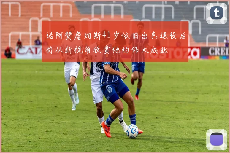 诺阿赞詹姆斯41岁依旧出色退役后将从新视角欣赏他的伟大成就