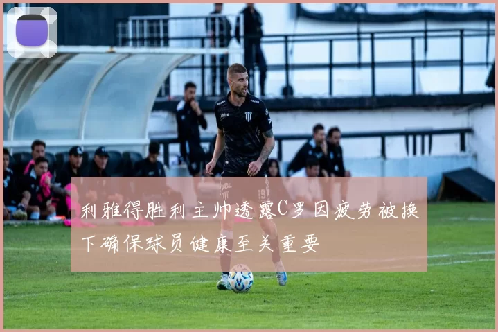 利雅得胜利主帅透露C罗因疲劳被换下确保球员健康至关重要