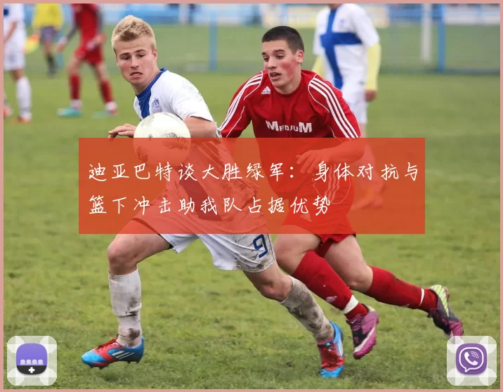 迪亚巴特谈大胜绿军：身体对抗与篮下冲击助我队占据优势
