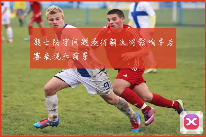 骑士防守问题亟待解决将影响季后赛表现和前景