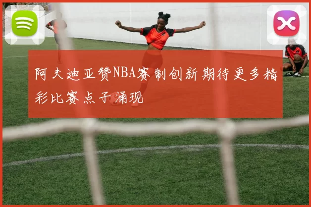 阿夫迪亚赞NBA赛制创新期待更多精彩比赛点子涌现