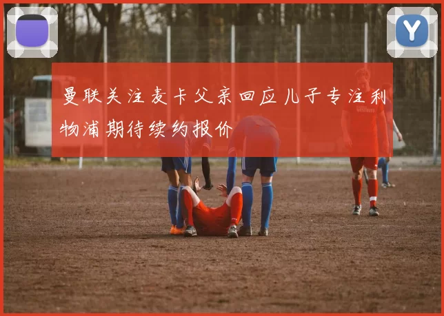 曼联关注麦卡父亲回应儿子专注利物浦期待续约报价