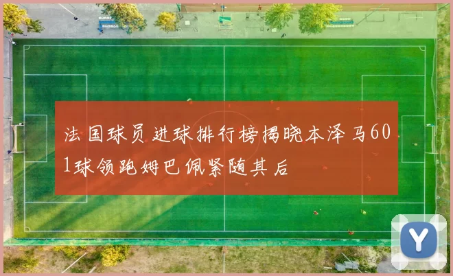 法国球员进球排行榜揭晓本泽马601球领跑姆巴佩紧随其后