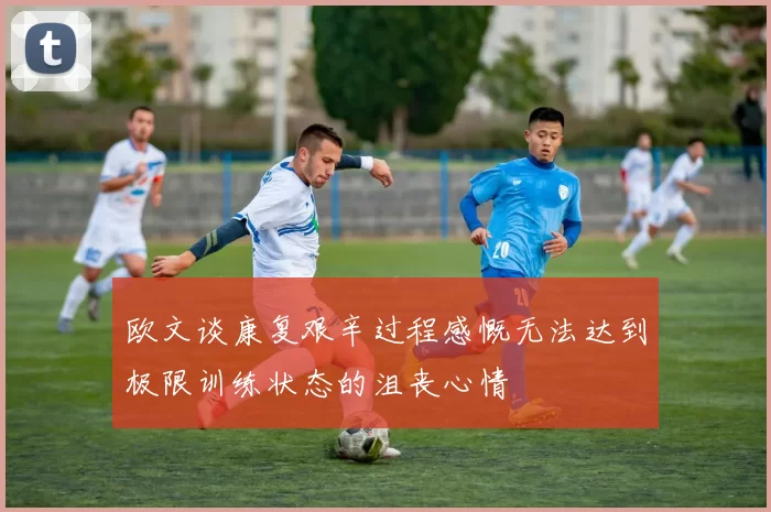 欧文谈康复艰辛过程感慨无法达到极限训练状态的沮丧心情
