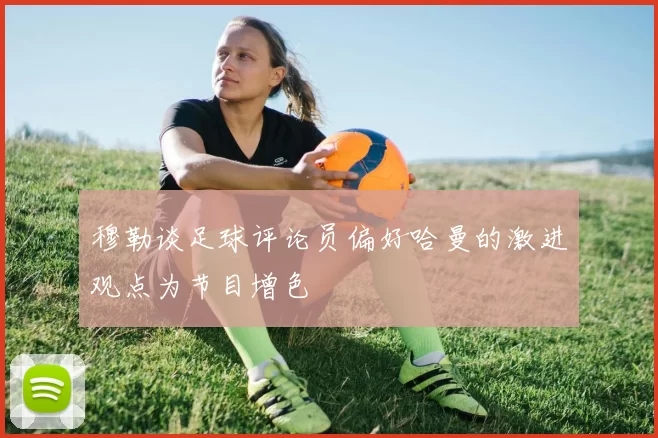 穆勒谈足球评论员偏好哈曼的激进观点为节目增色