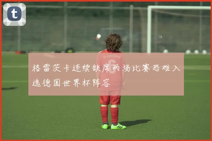 格雷茨卡连续缺席两场比赛恐难入选德国世界杯阵容