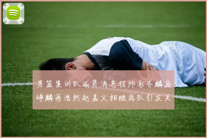 男篮集训队减员消息程帅澎齐麟庞峥麟蒋浩然赵嘉义相继离队引发关注
