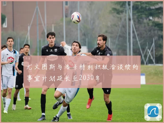 尤文图斯与洛卡特利积极洽谈续约事宜计划延长至2030年