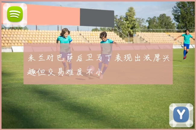 米兰对巴萨后卫马丁表现出浓厚兴趣但交易难度不小
