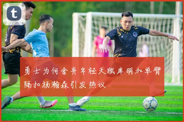 勇士为何舍弃年轻天赋库明加单臂隔扣杨瀚森引发热议
