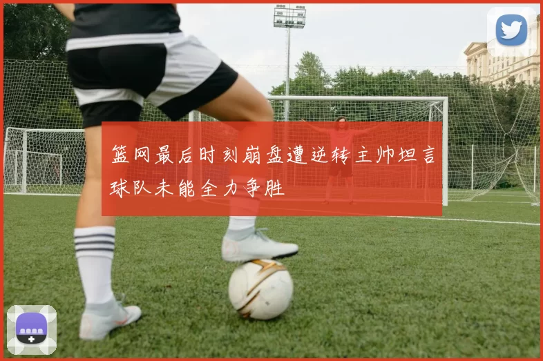篮网最后时刻崩盘遭逆转主帅坦言球队未能全力争胜
